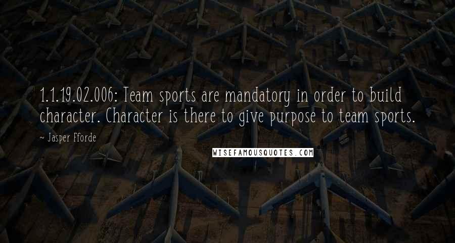 Jasper Fforde Quotes: 1.1.19.02.006: Team sports are mandatory in order to build character. Character is there to give purpose to team sports.