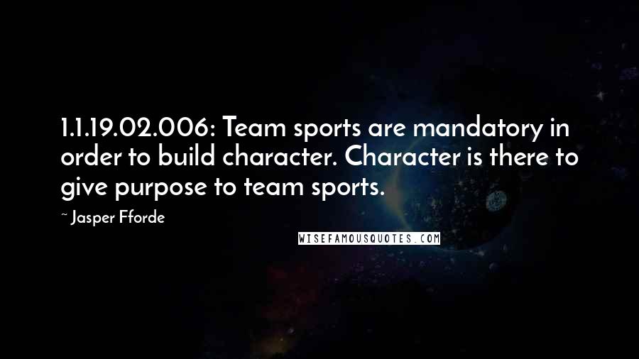 Jasper Fforde Quotes: 1.1.19.02.006: Team sports are mandatory in order to build character. Character is there to give purpose to team sports.