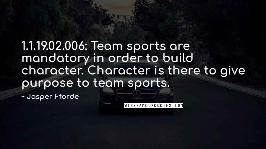 Jasper Fforde Quotes: 1.1.19.02.006: Team sports are mandatory in order to build character. Character is there to give purpose to team sports.