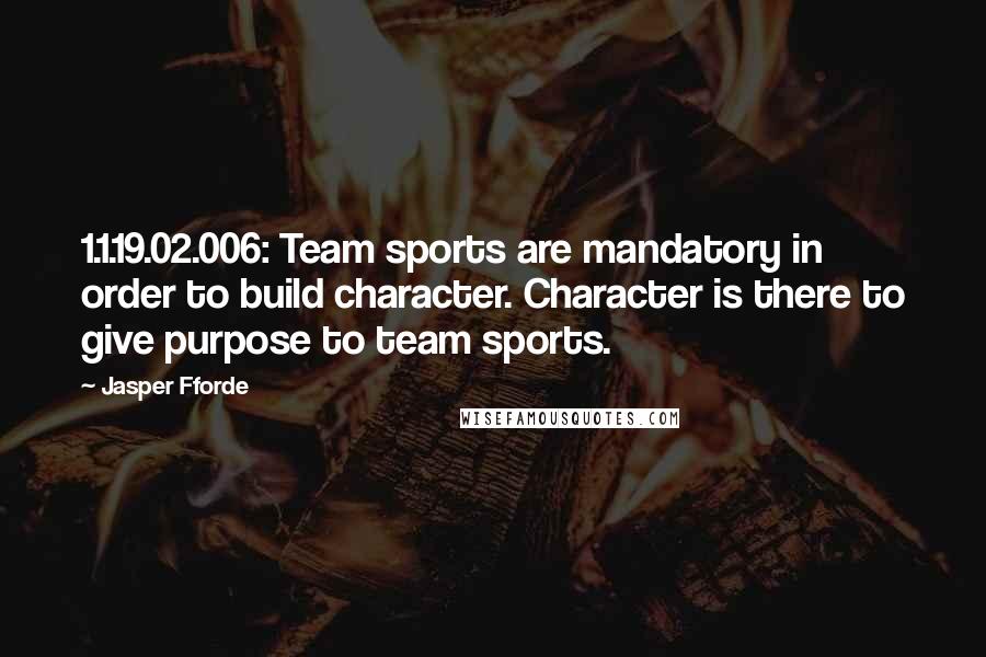 Jasper Fforde Quotes: 1.1.19.02.006: Team sports are mandatory in order to build character. Character is there to give purpose to team sports.