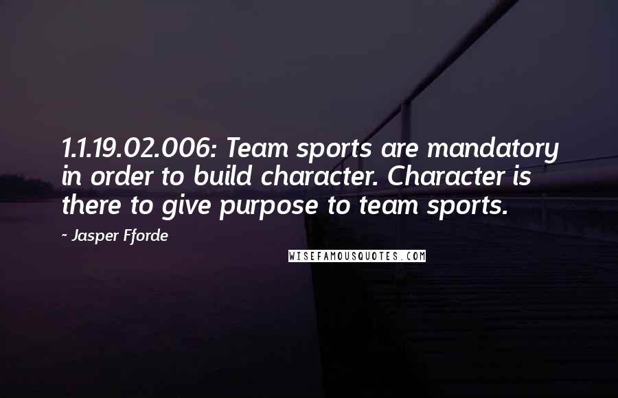 Jasper Fforde Quotes: 1.1.19.02.006: Team sports are mandatory in order to build character. Character is there to give purpose to team sports.