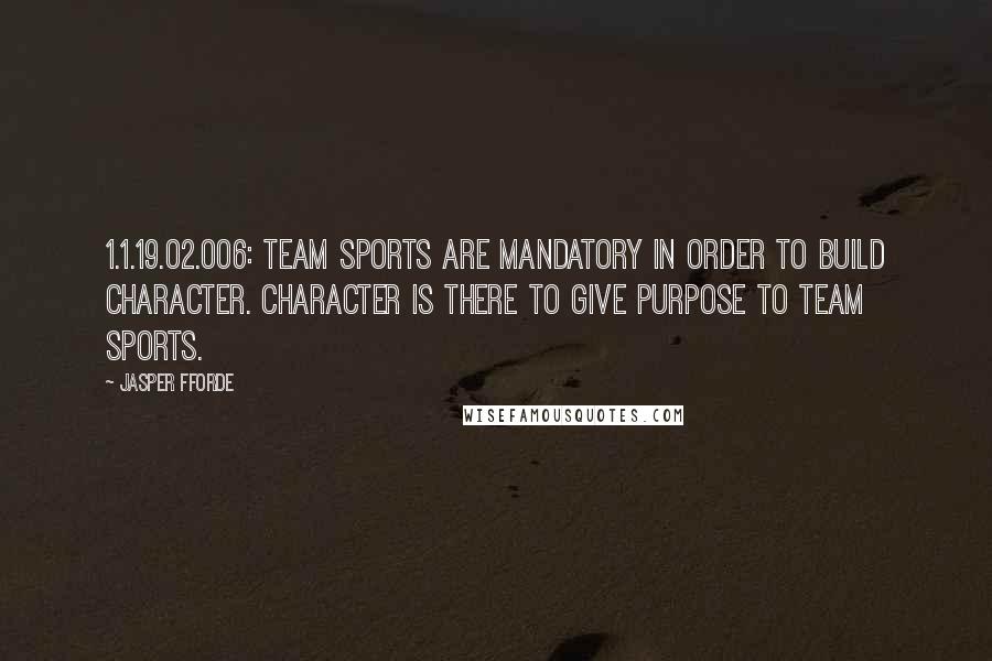 Jasper Fforde Quotes: 1.1.19.02.006: Team sports are mandatory in order to build character. Character is there to give purpose to team sports.