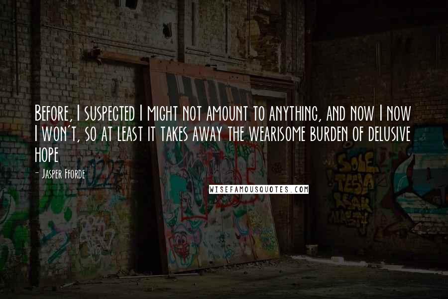 Jasper Fforde Quotes: Before, I suspected I might not amount to anything, and now I now I won't, so at least it takes away the wearisome burden of delusive hope