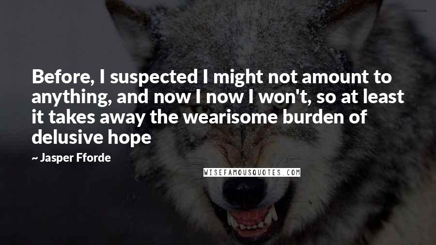 Jasper Fforde Quotes: Before, I suspected I might not amount to anything, and now I now I won't, so at least it takes away the wearisome burden of delusive hope