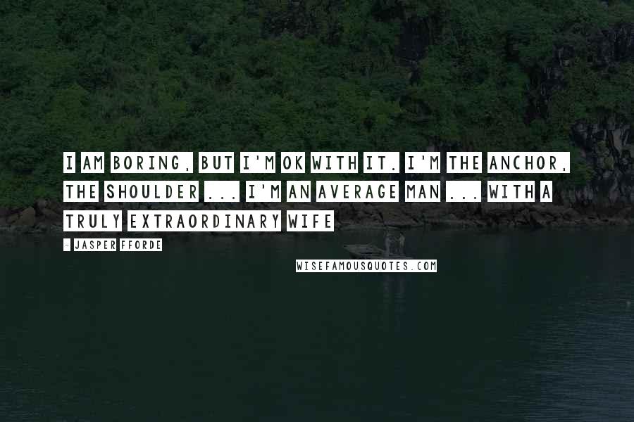 Jasper Fforde Quotes: I am boring, but I'm ok with it. I'm the anchor, the shoulder ... I'm an average man ... with a truly extraordinary wife
