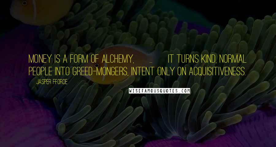 Jasper Fforde Quotes: Money is a form of alchemy, [ ... ] it turns kind, normal people into greed-mongers, intent only on acquisitiveness.