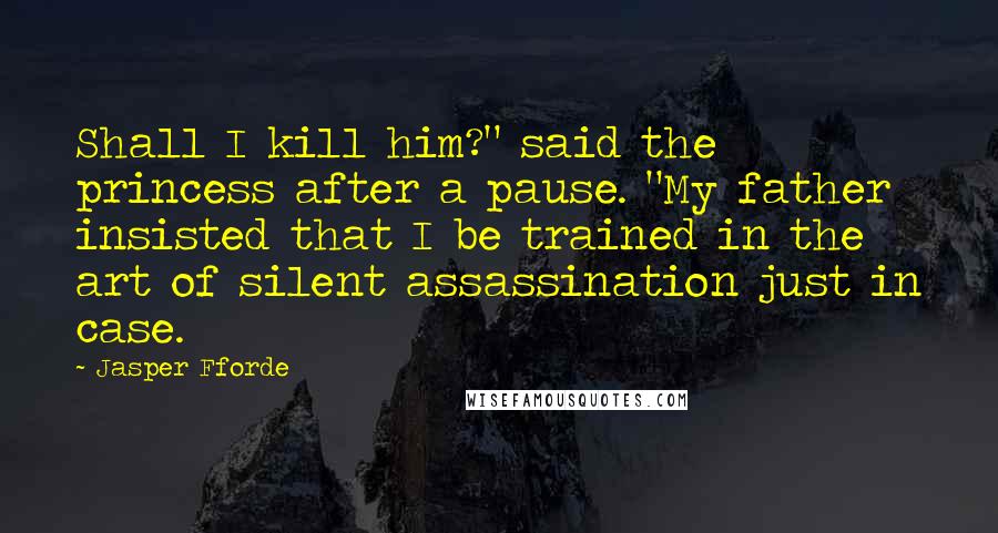 Jasper Fforde Quotes: Shall I kill him?" said the princess after a pause. "My father insisted that I be trained in the art of silent assassination just in case.