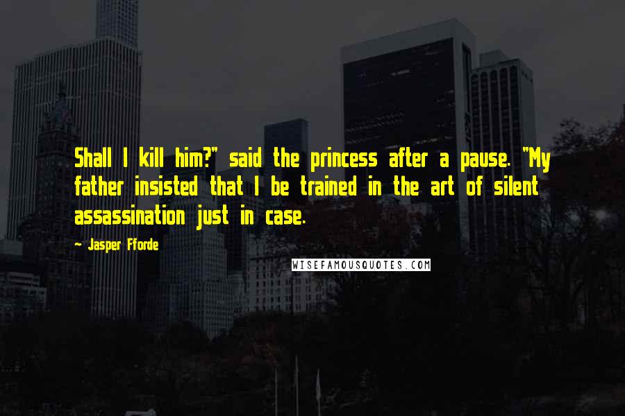 Jasper Fforde Quotes: Shall I kill him?" said the princess after a pause. "My father insisted that I be trained in the art of silent assassination just in case.