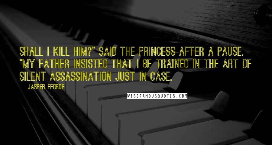Jasper Fforde Quotes: Shall I kill him?" said the princess after a pause. "My father insisted that I be trained in the art of silent assassination just in case.