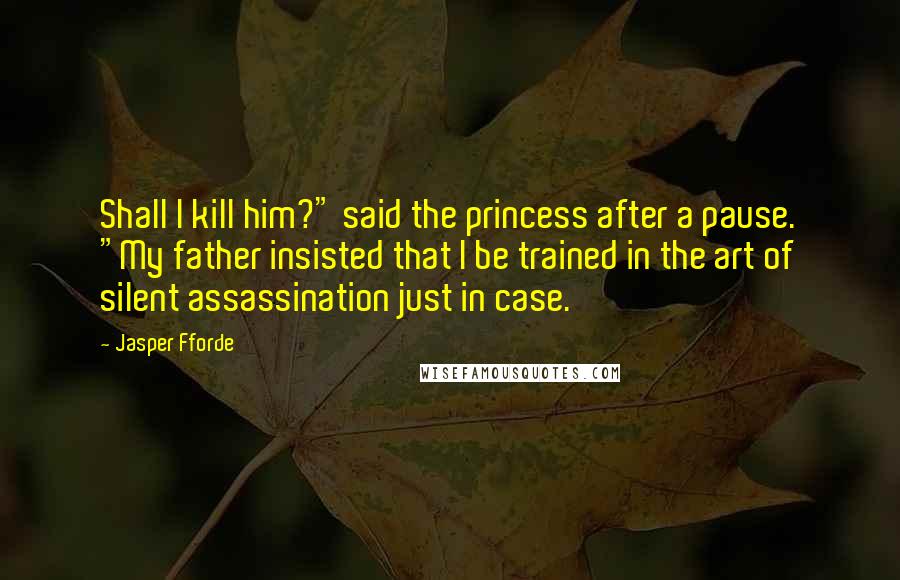 Jasper Fforde Quotes: Shall I kill him?" said the princess after a pause. "My father insisted that I be trained in the art of silent assassination just in case.