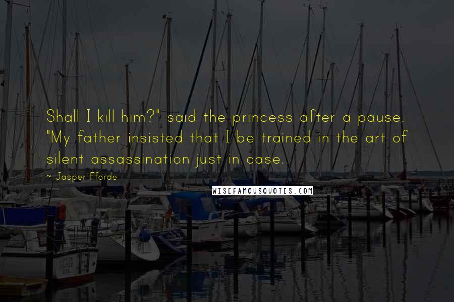 Jasper Fforde Quotes: Shall I kill him?" said the princess after a pause. "My father insisted that I be trained in the art of silent assassination just in case.