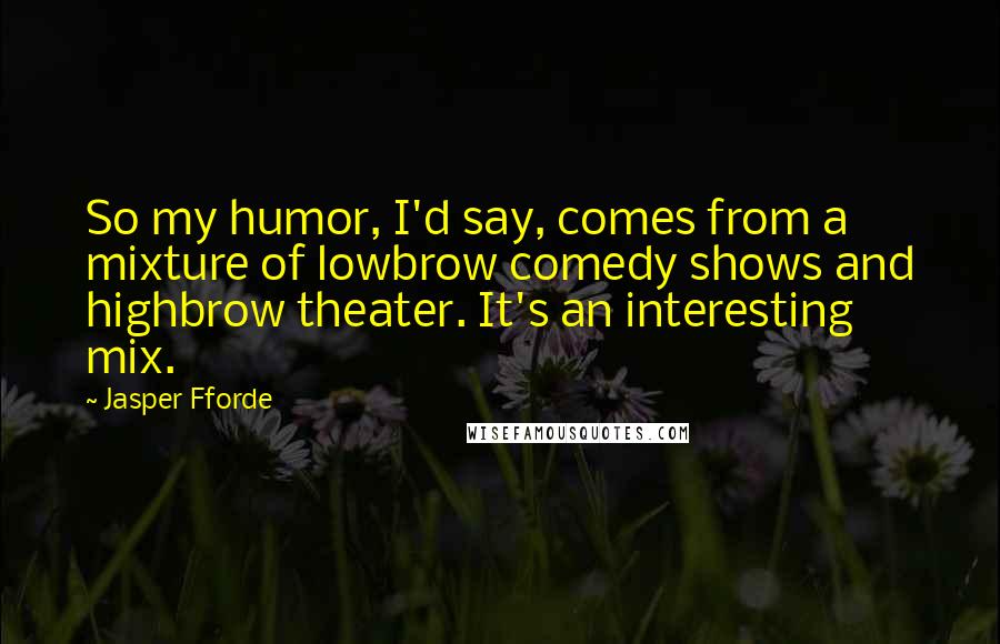 Jasper Fforde Quotes: So my humor, I'd say, comes from a mixture of lowbrow comedy shows and highbrow theater. It's an interesting mix.