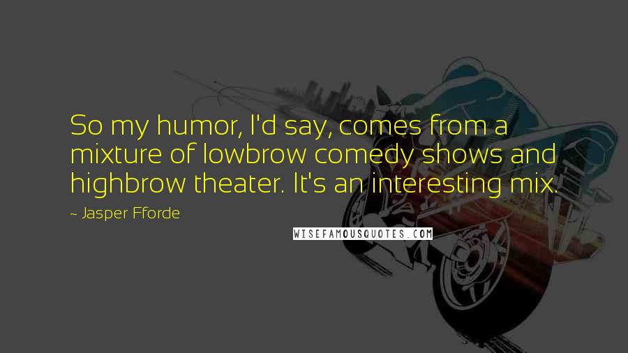 Jasper Fforde Quotes: So my humor, I'd say, comes from a mixture of lowbrow comedy shows and highbrow theater. It's an interesting mix.