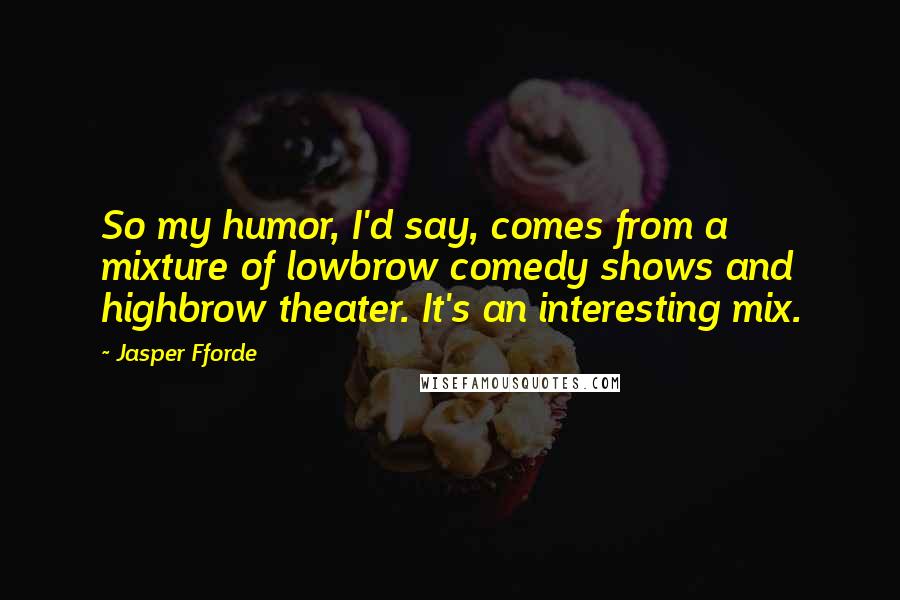 Jasper Fforde Quotes: So my humor, I'd say, comes from a mixture of lowbrow comedy shows and highbrow theater. It's an interesting mix.