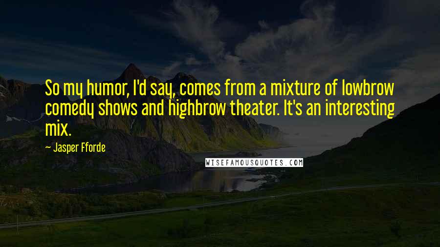 Jasper Fforde Quotes: So my humor, I'd say, comes from a mixture of lowbrow comedy shows and highbrow theater. It's an interesting mix.