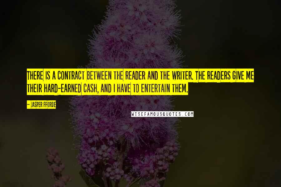 Jasper Fforde Quotes: There is a contract between the reader and the writer. The readers give me their hard-earned cash, and I have to entertain them.