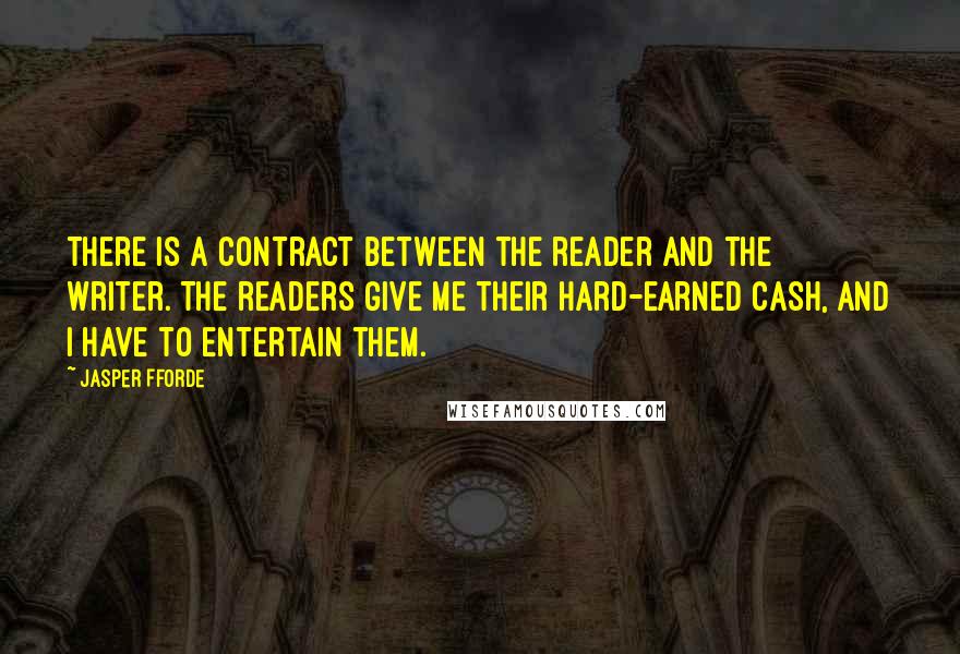 Jasper Fforde Quotes: There is a contract between the reader and the writer. The readers give me their hard-earned cash, and I have to entertain them.