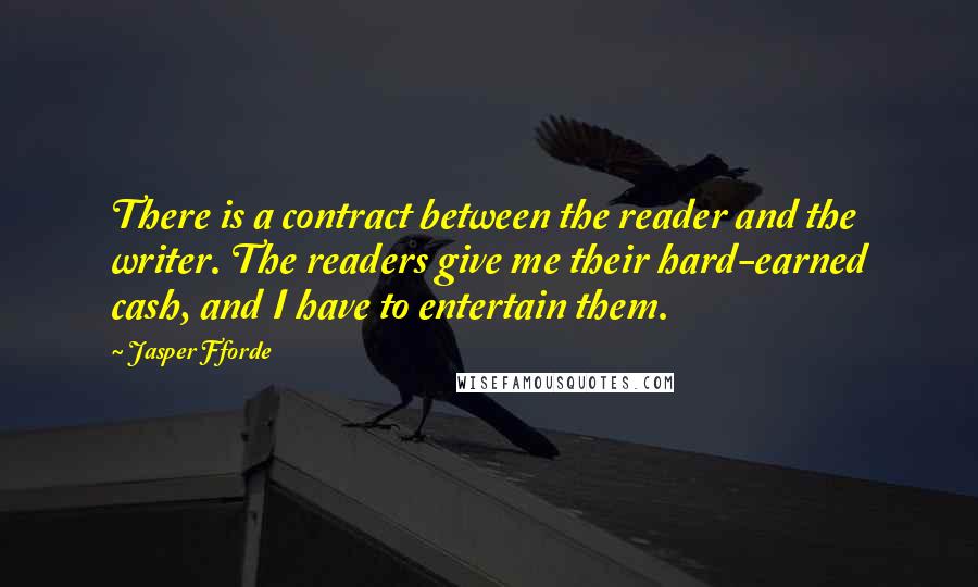 Jasper Fforde Quotes: There is a contract between the reader and the writer. The readers give me their hard-earned cash, and I have to entertain them.