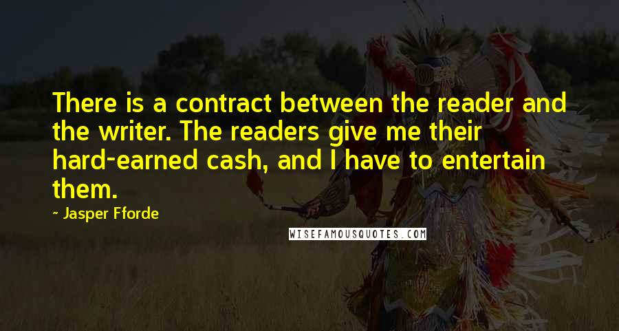 Jasper Fforde Quotes: There is a contract between the reader and the writer. The readers give me their hard-earned cash, and I have to entertain them.