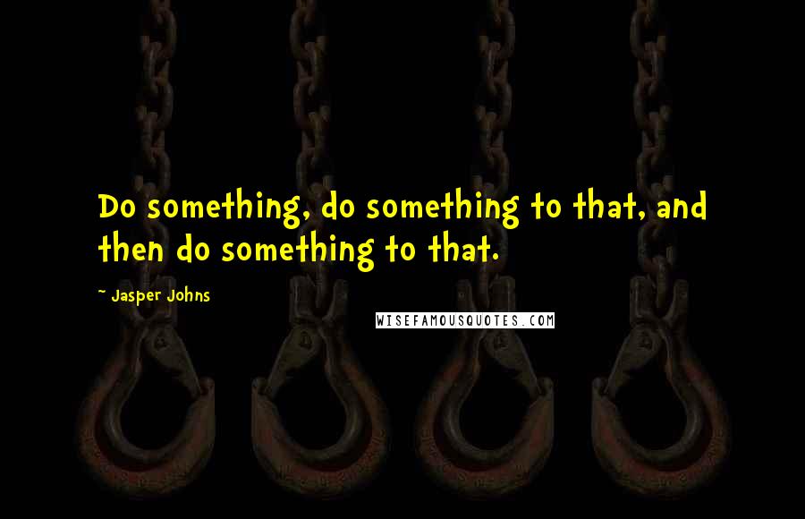 Jasper Johns Quotes: Do something, do something to that, and then do something to that.