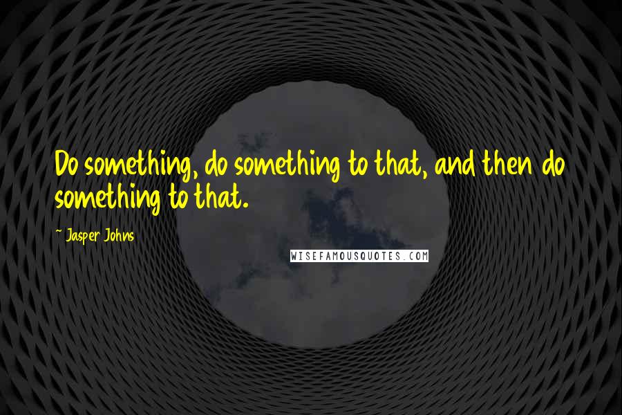 Jasper Johns Quotes: Do something, do something to that, and then do something to that.