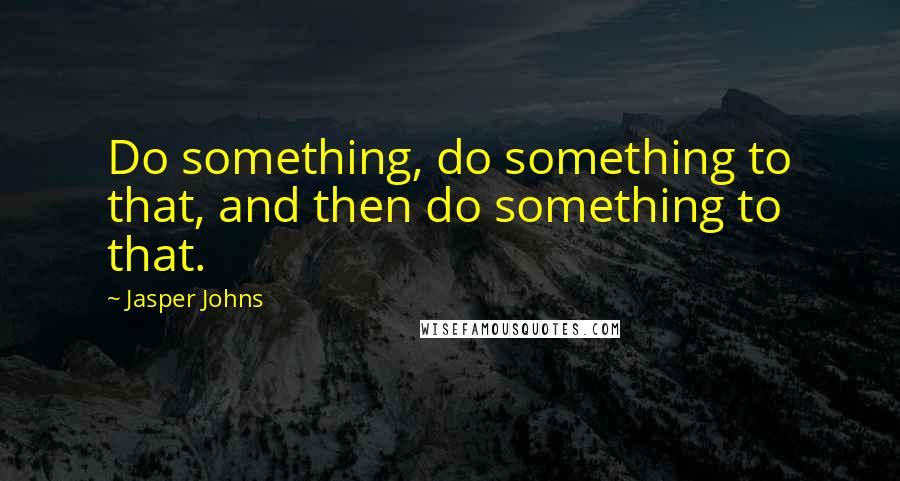 Jasper Johns Quotes: Do something, do something to that, and then do something to that.