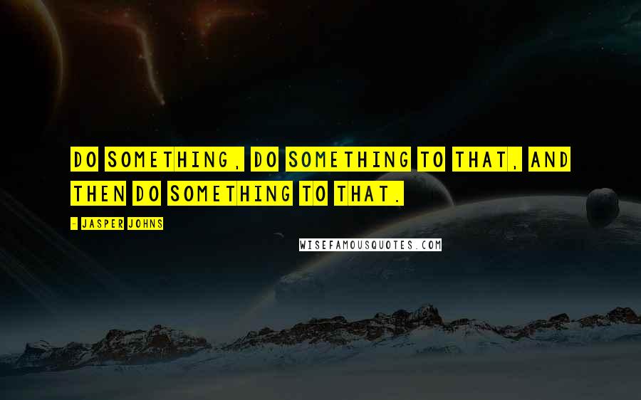 Jasper Johns Quotes: Do something, do something to that, and then do something to that.