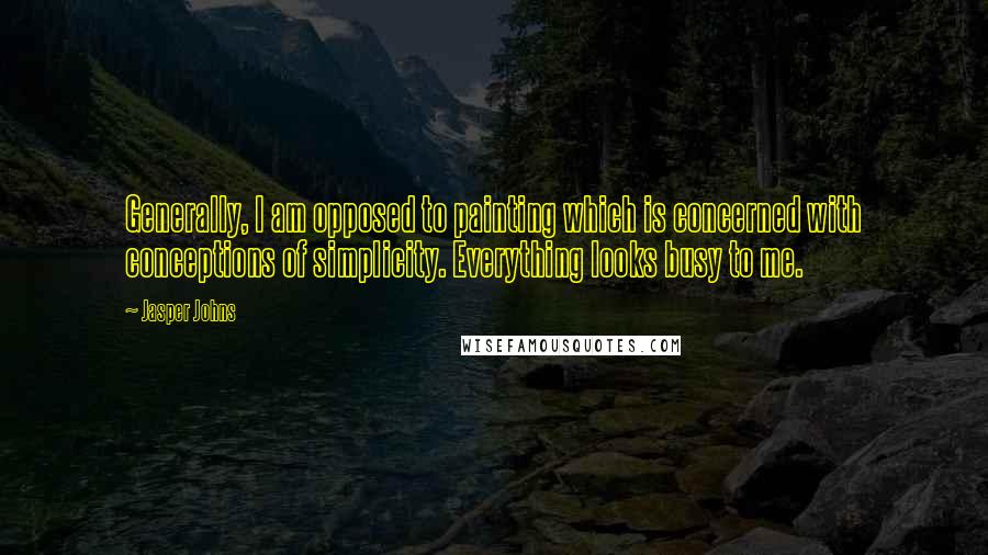 Jasper Johns Quotes: Generally, I am opposed to painting which is concerned with conceptions of simplicity. Everything looks busy to me.