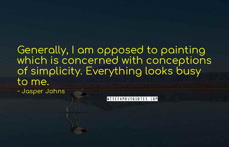 Jasper Johns Quotes: Generally, I am opposed to painting which is concerned with conceptions of simplicity. Everything looks busy to me.