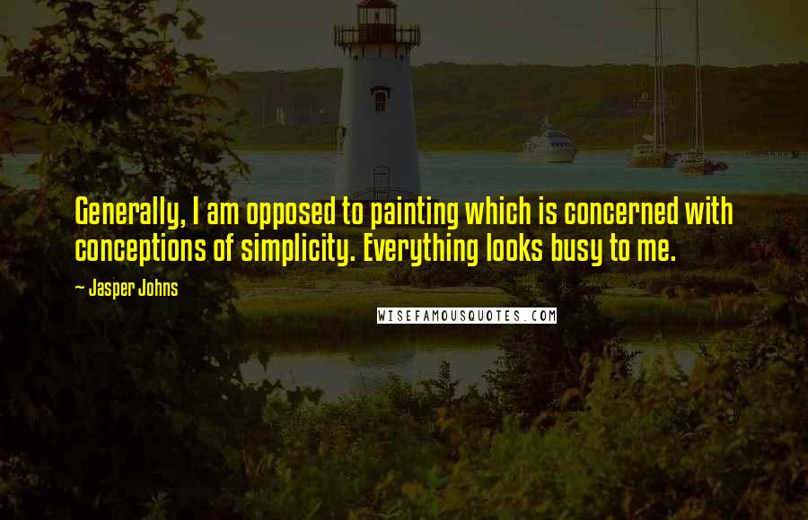 Jasper Johns Quotes: Generally, I am opposed to painting which is concerned with conceptions of simplicity. Everything looks busy to me.