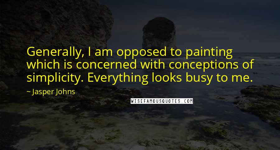 Jasper Johns Quotes: Generally, I am opposed to painting which is concerned with conceptions of simplicity. Everything looks busy to me.