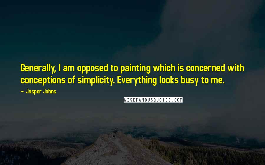 Jasper Johns Quotes: Generally, I am opposed to painting which is concerned with conceptions of simplicity. Everything looks busy to me.