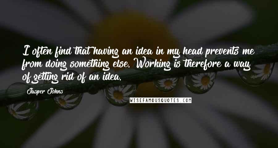 Jasper Johns Quotes: I often find that having an idea in my head prevents me from doing something else. Working is therefore a way of getting rid of an idea.