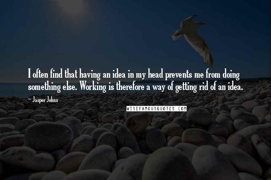 Jasper Johns Quotes: I often find that having an idea in my head prevents me from doing something else. Working is therefore a way of getting rid of an idea.
