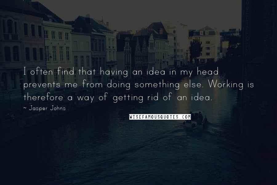 Jasper Johns Quotes: I often find that having an idea in my head prevents me from doing something else. Working is therefore a way of getting rid of an idea.