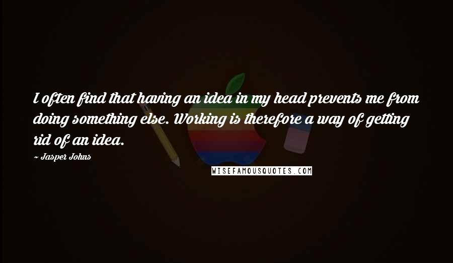 Jasper Johns Quotes: I often find that having an idea in my head prevents me from doing something else. Working is therefore a way of getting rid of an idea.