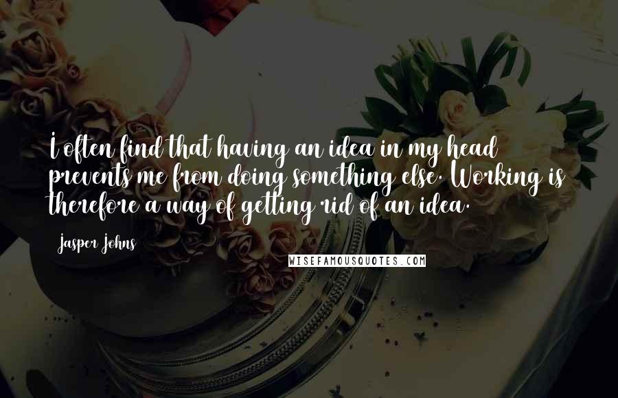 Jasper Johns Quotes: I often find that having an idea in my head prevents me from doing something else. Working is therefore a way of getting rid of an idea.