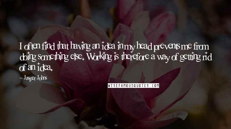 Jasper Johns Quotes: I often find that having an idea in my head prevents me from doing something else. Working is therefore a way of getting rid of an idea.