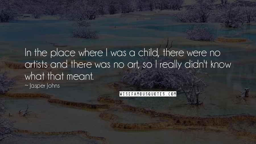 Jasper Johns Quotes: In the place where I was a child, there were no artists and there was no art, so I really didn't know what that meant.