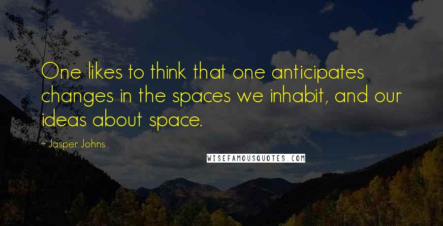 Jasper Johns Quotes: One likes to think that one anticipates changes in the spaces we inhabit, and our ideas about space.