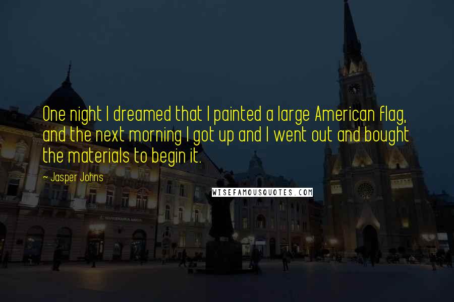 Jasper Johns Quotes: One night I dreamed that I painted a large American flag, and the next morning I got up and I went out and bought the materials to begin it.