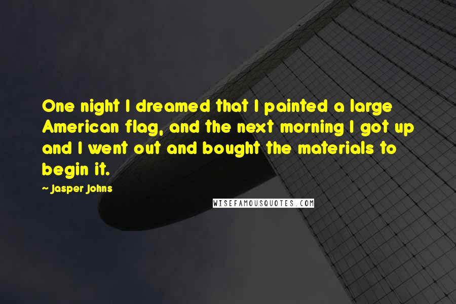 Jasper Johns Quotes: One night I dreamed that I painted a large American flag, and the next morning I got up and I went out and bought the materials to begin it.