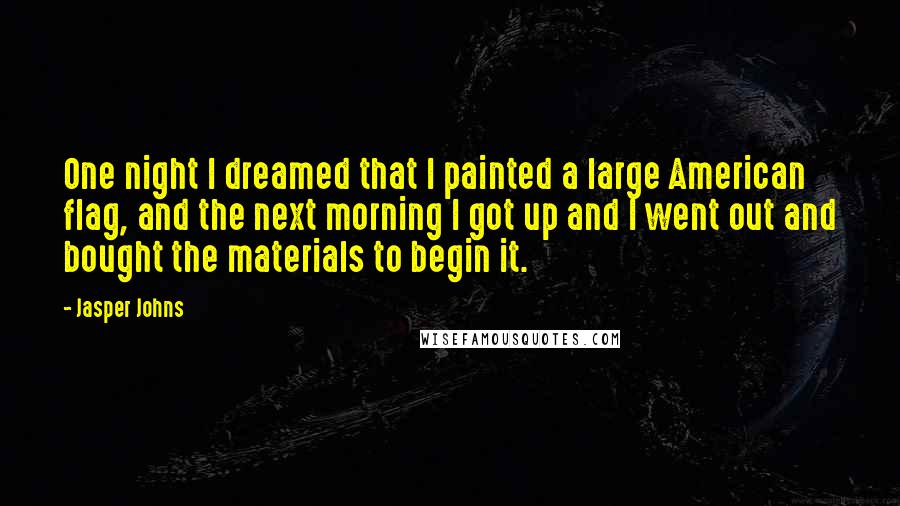 Jasper Johns Quotes: One night I dreamed that I painted a large American flag, and the next morning I got up and I went out and bought the materials to begin it.