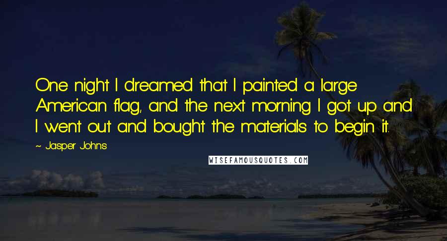 Jasper Johns Quotes: One night I dreamed that I painted a large American flag, and the next morning I got up and I went out and bought the materials to begin it.
