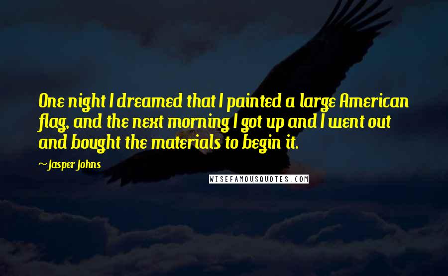 Jasper Johns Quotes: One night I dreamed that I painted a large American flag, and the next morning I got up and I went out and bought the materials to begin it.