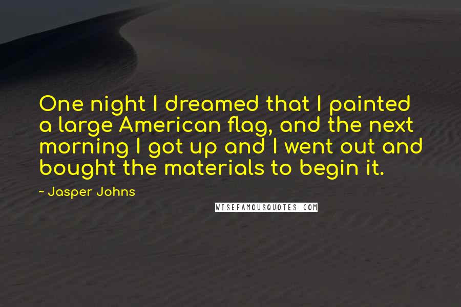 Jasper Johns Quotes: One night I dreamed that I painted a large American flag, and the next morning I got up and I went out and bought the materials to begin it.