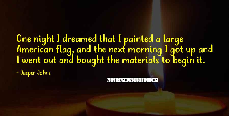 Jasper Johns Quotes: One night I dreamed that I painted a large American flag, and the next morning I got up and I went out and bought the materials to begin it.