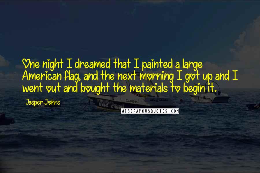 Jasper Johns Quotes: One night I dreamed that I painted a large American flag, and the next morning I got up and I went out and bought the materials to begin it.