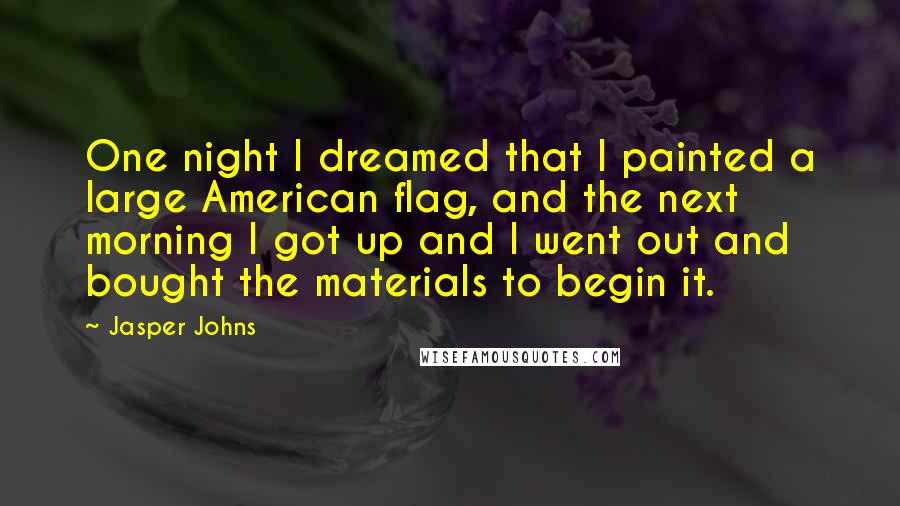 Jasper Johns Quotes: One night I dreamed that I painted a large American flag, and the next morning I got up and I went out and bought the materials to begin it.