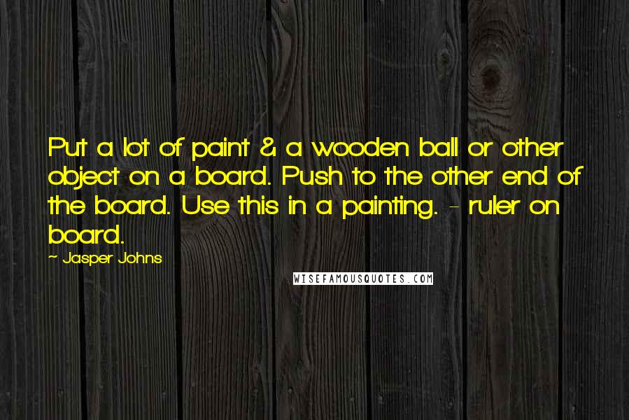 Jasper Johns Quotes: Put a lot of paint & a wooden ball or other object on a board. Push to the other end of the board. Use this in a painting. - ruler on board.